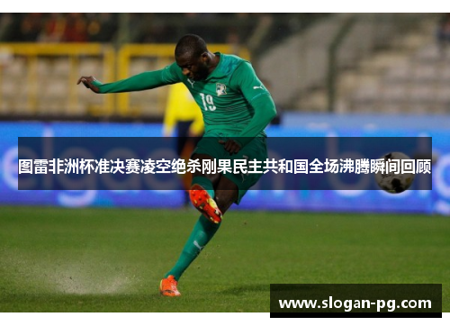 图雷非洲杯准决赛凌空绝杀刚果民主共和国全场沸腾瞬间回顾 图雷非洲杯准决赛凌空绝杀刚果民主共和国全场沸腾瞬间回顾