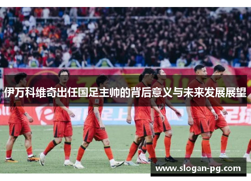 伊万科维奇出任国足主帅的背后意义与未来发展展望